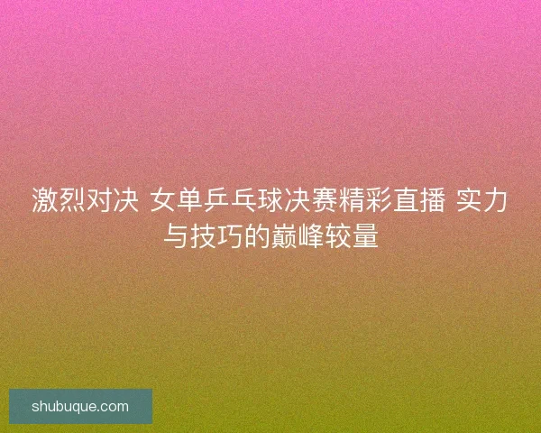 激烈对决 女单乒乓球决赛精彩直播 实力与技巧的巅峰较量