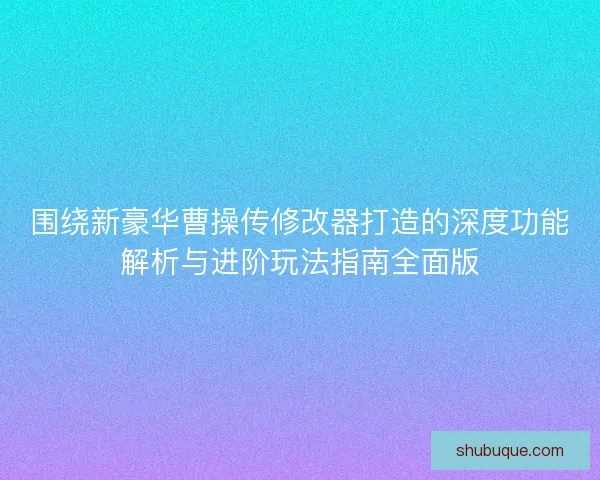 围绕新豪华曹操传修改器打造的深度功能解析与进阶玩法指南全面版