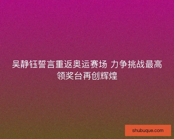 吴静钰誓言重返奥运赛场 力争挑战最高领奖台再创辉煌