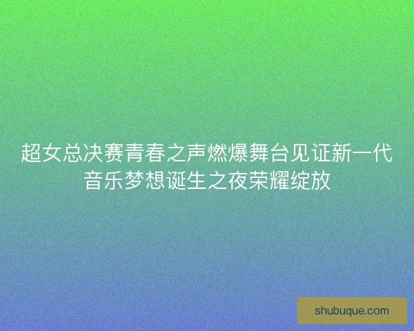 超女总决赛青春之声燃爆舞台见证新一代音乐梦想诞生之夜荣耀绽放 超女总决赛青春之声燃爆舞台见证新一代音乐梦想诞生之夜荣耀绽放
