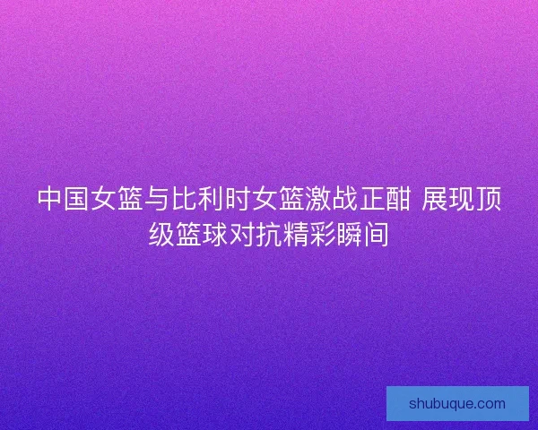 中国女篮与比利时女篮激战正酣 展现顶级篮球对抗精彩瞬间 中国女篮与比利时女篮激战正酣 展现顶级篮球对抗精彩瞬间