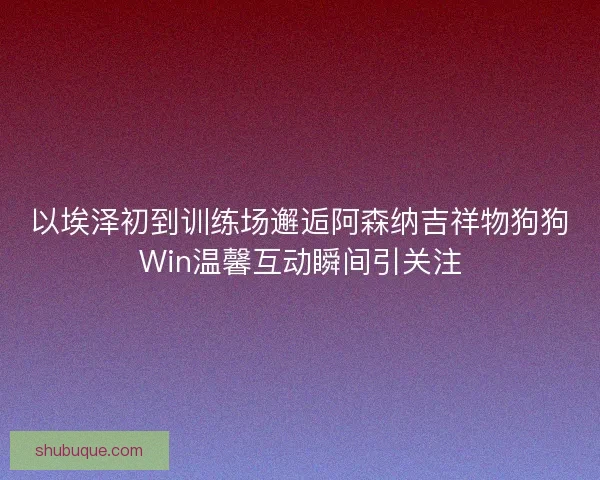 以埃泽初到训练场邂逅阿森纳吉祥物狗狗Win温馨互动瞬间引关注