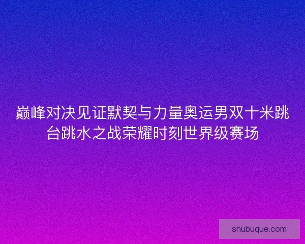 巅峰对决见证默契与力量奥运男双十米跳台跳水之战荣耀时刻世界级赛场