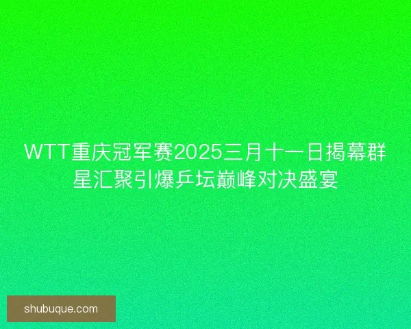 WTT重庆冠军赛2025三月十一日揭幕群星汇聚引爆乒坛巅峰对决盛宴