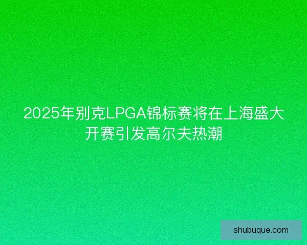 2025年别克LPGA锦标赛将在上海盛大开赛引发高尔夫热潮