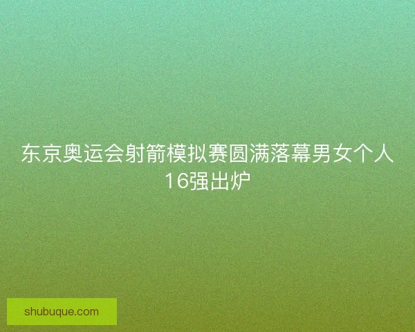 东京奥运会射箭模拟赛圆满落幕男女个人16强出炉 东京奥运会射箭模拟赛圆满落幕男女个人16强出炉