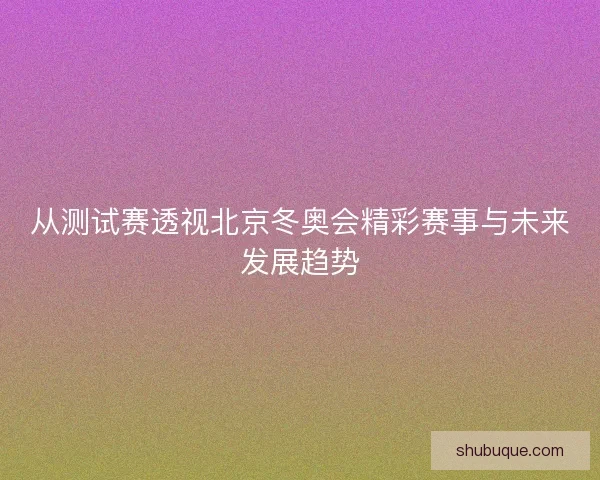 从测试赛透视北京冬奥会精彩赛事与未来发展趋势 从测试赛透视北京冬奥会精彩赛事与未来发展趋势