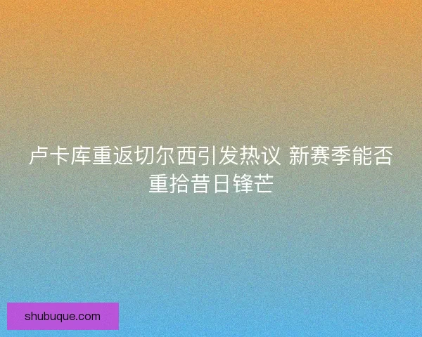 卢卡库重返切尔西引发热议 新赛季能否重拾昔日锋芒 卢卡库重返切尔西引发热议 新赛季能否重拾昔日锋芒