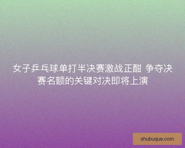 女子乒乓球单打半决赛激战正酣 争夺决赛名额的关键对决即将上演