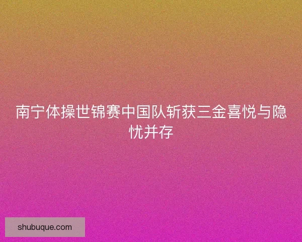 南宁体操世锦赛中国队斩获三金喜悦与隐忧并存