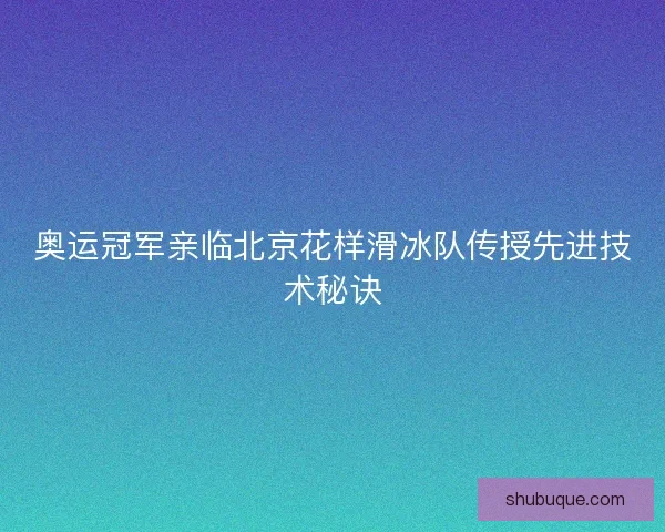 奥运冠军亲临北京花样滑冰队传授先进技术秘诀