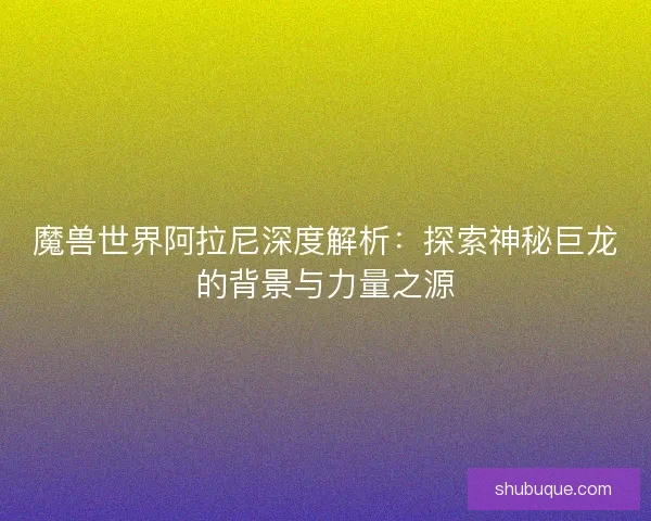 魔兽世界阿拉尼深度解析：探索神秘巨龙的背景与力量之源