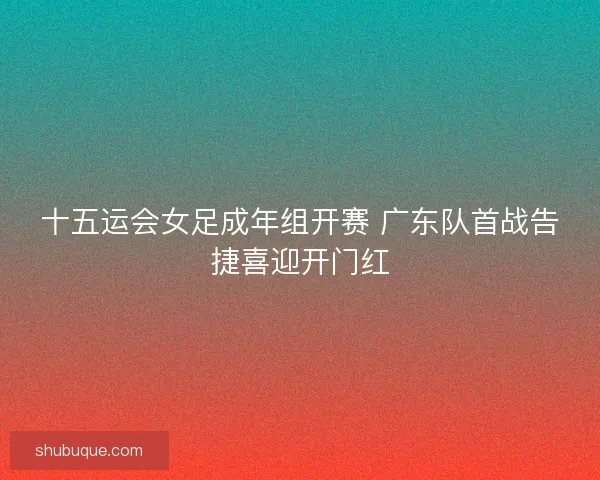 十五运会女足成年组开赛 广东队首战告捷喜迎开门红