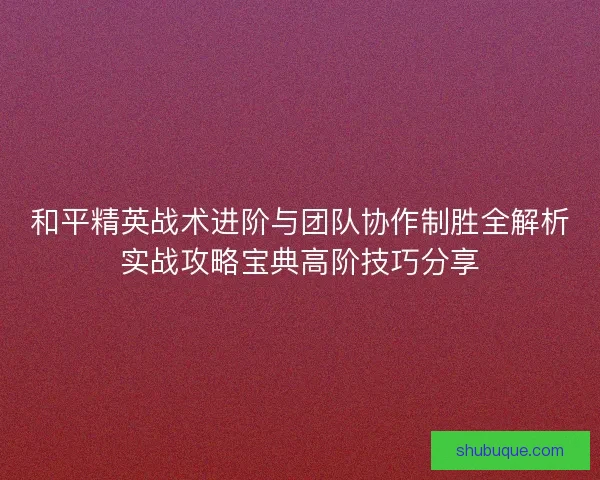 和平精英战术进阶与团队协作制胜全解析实战攻略宝典高阶技巧分享