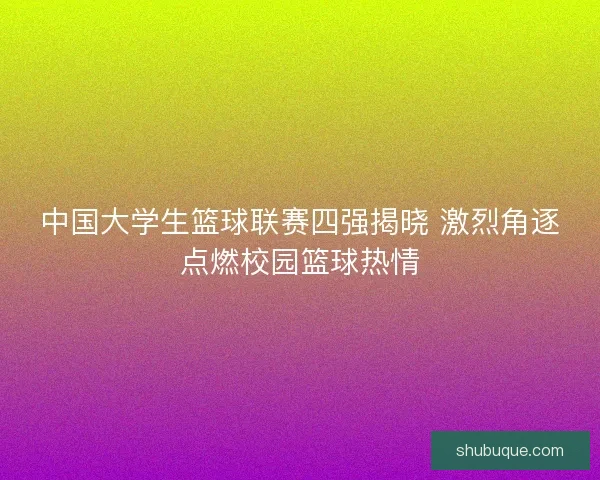 中国大学生篮球联赛四强揭晓 激烈角逐点燃校园篮球热情 中国大学生篮球联赛四强揭晓 激烈角逐点燃校园篮球热情