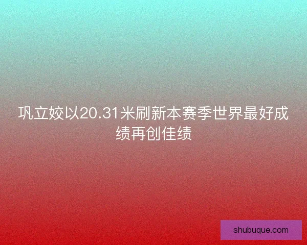 巩立姣以20.31米刷新本赛季世界最好成绩再创佳绩 巩立姣以20.31米刷新本赛季世界最好成绩再创佳绩